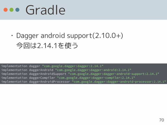 Gradle
• Dagger android support(2.10.0+) 
今回は2.14.1を使う
implementation dagger "com.google.dagger:dagger:2.14.1"
implementation daggerAndroid "com.google.dagger:dagger-android:2.14.1"
implementation daggerAndroidSupport "com.google.dagger:dagger-android-support:2.14.1"
implementation daggerCompiler "com.google.dagger:dagger-compiler:2.14.1"
implementation daggerAndroidProcessor "com.google.dagger:dagger-android-processor:2.14.1"
70
