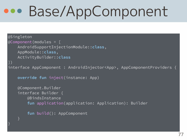 Base/AppComponent
77
@Singleton
@Component(modules = [
AndroidSupportInjectionModule::class,
AppModule::class,
ActivityBuilder::class
])
interface AppComponent : AndroidInjector, AppComponentProviders {
override fun inject(instance: App)
@Component.Builder
interface Builder {
@BindsInstance
fun application(application: Application): Builder
fun build(): AppComponent
}
}
