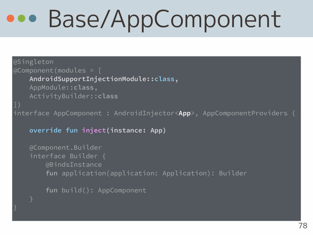 Base/AppComponent
78
@Singleton
@Component(modules = [
AndroidSupportInjectionModule::class,
AppModule::class,
ActivityBuilder::class
])
interface AppComponent : AndroidInjector, AppComponentProviders {
override fun inject(instance: App)
@Component.Builder
interface Builder {
@BindsInstance
fun application(application: Application): Builder
fun build(): AppComponent
}
}
