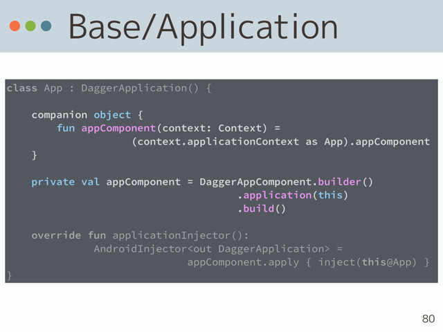 Base/Application
80
class App : DaggerApplication() {
companion object {
fun appComponent(context: Context) =  
(context.applicationContext as App).appComponent
}
private val appComponent = DaggerAppComponent.builder() 
.application(this) 
.build()
override fun applicationInjector():
AndroidInjector =
appComponent.apply { inject(this@App) }
}
