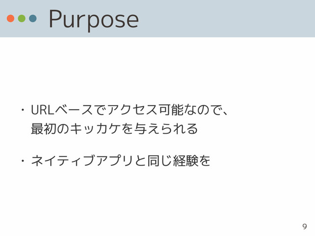 Purpose
• URLベースでアクセス可能なので、 
最初のキッカケを与えられる
• ネイティブアプリと同じ経験を
9
