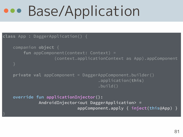 Base/Application
81
class App : DaggerApplication() {
companion object {
fun appComponent(context: Context) =  
(context.applicationContext as App).appComponent
}
private val appComponent = DaggerAppComponent.builder() 
.application(this) 
.build()
override fun applicationInjector():
AndroidInjector =
appComponent.apply { inject(this@App) }
}
