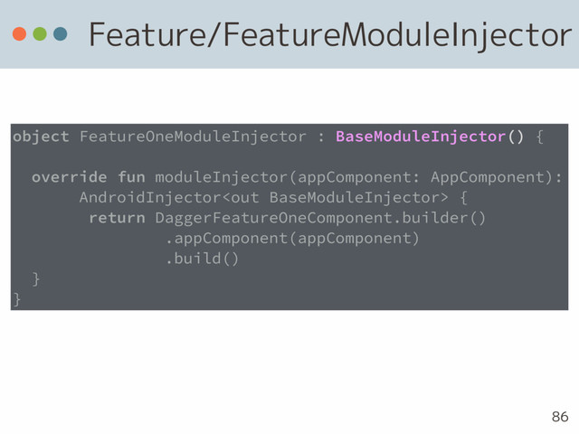 Feature/FeatureModuleInjector
86
object FeatureOneModuleInjector : BaseModuleInjector() {
override fun moduleInjector(appComponent: AppComponent):
AndroidInjector {
return DaggerFeatureOneComponent.builder()
.appComponent(appComponent)
.build()
}
}
