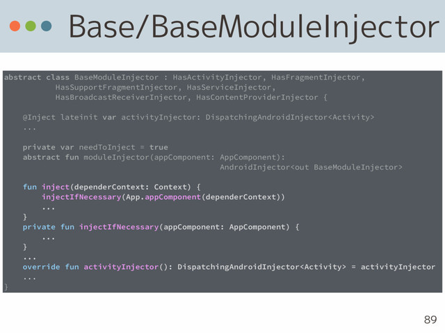 Base/BaseModuleInjector
89
abstract class BaseModuleInjector : HasActivityInjector, HasFragmentInjector, 
HasSupportFragmentInjector, HasServiceInjector, 
HasBroadcastReceiverInjector, HasContentProviderInjector {
@Inject lateinit var activityInjector: DispatchingAndroidInjector
...
private var needToInject = true
abstract fun moduleInjector(appComponent: AppComponent): 
AndroidInjector
fun inject(dependerContext: Context) {
injectIfNecessary(App.appComponent(dependerContext))
...
}
private fun injectIfNecessary(appComponent: AppComponent) {
... 
}
...
override fun activityInjector(): DispatchingAndroidInjector = activityInjector
...
}
