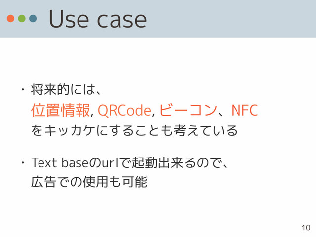 Use case
• 将来的には、 
位置情報, QRCode, ビーコン、NFC 
をキッカケにすることも考えている
• Text baseのurlで起動出来るので、 
広告での使用も可能
10
