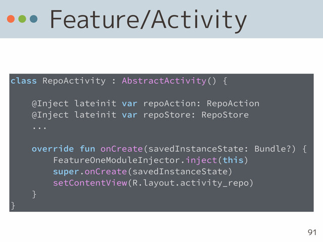 Feature/Activity
91
class RepoActivity : AbstractActivity() {
@Inject lateinit var repoAction: RepoAction
@Inject lateinit var repoStore: RepoStore 
...
override fun onCreate(savedInstanceState: Bundle?) {
FeatureOneModuleInjector.inject(this)
super.onCreate(savedInstanceState)
setContentView(R.layout.activity_repo)
}
}

