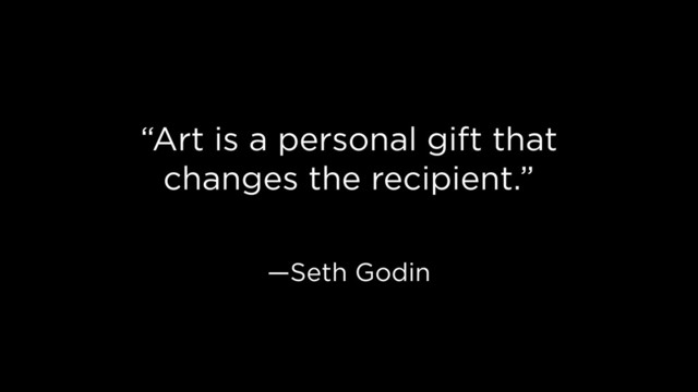 “Art is a personal gift that
changes the recipient.”
—Seth Godin
