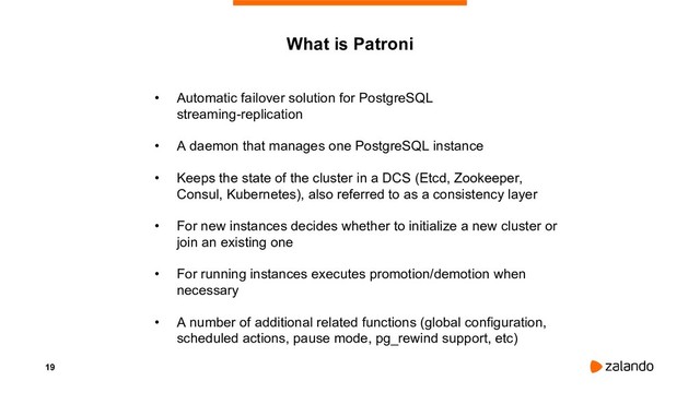 19
What is Patroni
• Automatic failover solution for PostgreSQL
streaming-replication
• A daemon that manages one PostgreSQL instance
• Keeps the state of the cluster in a DCS (Etcd, Zookeeper,
Consul, Kubernetes), also referred to as a consistency layer
• For new instances decides whether to initialize a new cluster or
join an existing one
• For running instances executes promotion/demotion when
necessary
• A number of additional related functions (global configuration,
scheduled actions, pause mode, pg_rewind support, etc)
