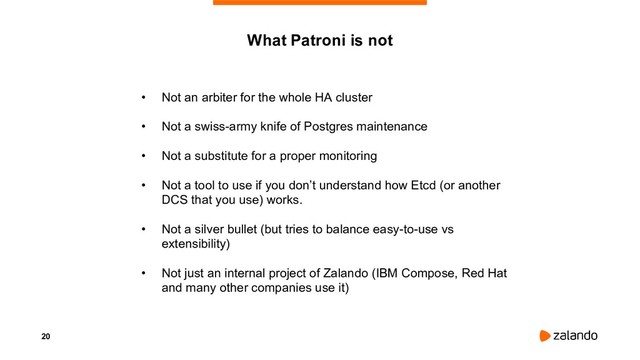 20
What Patroni is not
• Not an arbiter for the whole HA cluster
• Not a swiss-army knife of Postgres maintenance
• Not a substitute for a proper monitoring
• Not a tool to use if you don’t understand how Etcd (or another
DCS that you use) works.
• Not a silver bullet (but tries to balance easy-to-use vs
extensibility)
• Not just an internal project of Zalando (IBM Compose, Red Hat
and many other companies use it)
