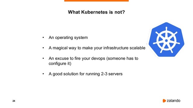 24
• An operating system
• A magical way to make your infrastructure scalable
• An excuse to fire your devops (someone has to
configure it)
• A good solution for running 2-3 servers
What Kubernetes is not?
