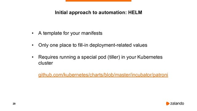 29
• A template for your manifests
• Only one place to fill-in deployment-related values
• Requires running a special pod (tiller) in your Kubernetes
cluster
github.com/kubernetes/charts/blob/master/incubator/patroni
Initial approach to automation: HELM
