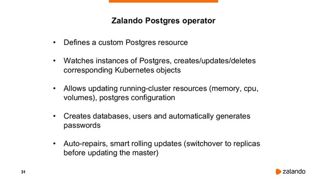 31
• Defines a custom Postgres resource
• Watches instances of Postgres, creates/updates/deletes
corresponding Kubernetes objects
• Allows updating running-cluster resources (memory, cpu,
volumes), postgres configuration
• Creates databases, users and automatically generates
passwords
• Auto-repairs, smart rolling updates (switchover to replicas
before updating the master)
Zalando Postgres operator
