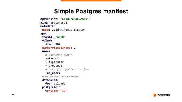 33
Simple Postgres manifest
apiVersion: "acid.zalan.do/v1"
kind: postgresql
metadata:
name: acid-minimal-cluster
spec:
teamId: "ACID"
volume:
size: 1Gi
numberOfInstances: 2
users:
# database owner
zalando:
- superuser
- createdb
# role for application foo
foo_user:
#databases: name->owner
databases:
foo: zalando
postgresql:
version: "10"
