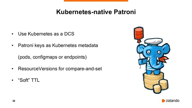 38
Kubernetes-native Patroni
• Use Kubernetes as a DCS
• Patroni keys as Kubernetes metadata
(pods, configmaps or endpoints)
• ResourceVersions for compare-and-set
• “Soft” TTL
