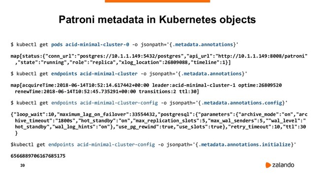 39
$ kubectl get pods acid-minimal-cluster-0 -o jsonpath='{.metadata.annotations}'
map[status:{"conn_url":"postgres://10.1.1.149:5432/postgres","api_url":"http://10.1.1.149:8008/patroni"
,"state":"running","role":"replica","xlog_location":26809088,"timeline":1}]
$ kubectl get endpoints acid-minimal-cluster -o jsonpath='{.metadata.annotations}'
map[acquireTime:2018-06-14T10:52:14.617442+00:00 leader:acid-minimal-cluster-1 optime:26809520
renewTime:2018-06-14T10:52:45.735291+00:00 transitions:2 ttl:30]
$ kubectl get endpoints acid-minimal-cluster-config -o jsonpath='{.metadata.annotations.config}'
{"loop_wait":10,"maximum_lag_on_failover":33554432,"postgresql":{"parameters":{"archive_mode":"on","arc
hive_timeout":"1800s","hot_standby":"on","max_replication_slots":5,"max_wal_senders":5,""wal_level":"
hot_standby","wal_log_hints":"on"},"use_pg_rewind":true,"use_slots":true},"retry_timeout":10,"ttl":30
}
$kubectl get endpoints acid-minimal-cluster-config -o jsonpath='{.metadata.annotations.initialize}'
6566889706167685175
Patroni metadata in Kubernetes objects
