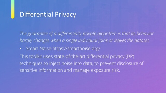 Differential Privacy
The guarantee of a differentially private algorithm is that its behavior
hardly changes when a single individual joins or leaves the dataset.
• Smart Noise https://smartnoise.org/
This toolkit uses state-of-the-art differential privacy (DP)
techniques to inject noise into data, to prevent disclosure of
sensitive information and manage exposure risk.
