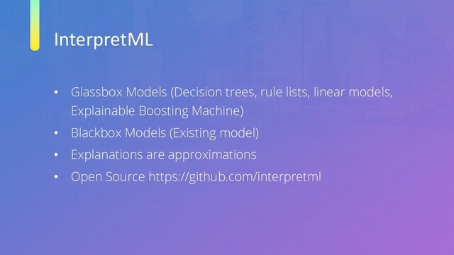 InterpretML
• Glassbox Models (Decision trees, rule lists, linear models,
Explainable Boosting Machine)
• Blackbox Models (Existing model)
• Explanations are approximations
• Open Source https://github.com/interpretml
