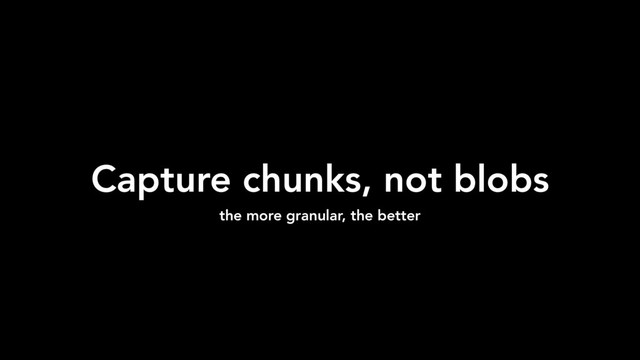 Capture chunks, not blobs
the more granular, the better
