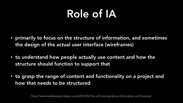 Role of IA
• primarily to focus on the structure of information, and sometimes
the design of the actual user interface (wireframes)
• to understand how people actually use content and how the
structure should function to support that
• to grasp the range of content and functionality on a project and
how that needs to be structured
http://www.webdesignerdepot.com/2015/02/the-ultimate-guide-to-information-architecture/
