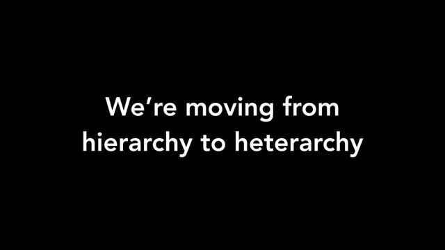 We’re moving from
hierarchy to heterarchy
