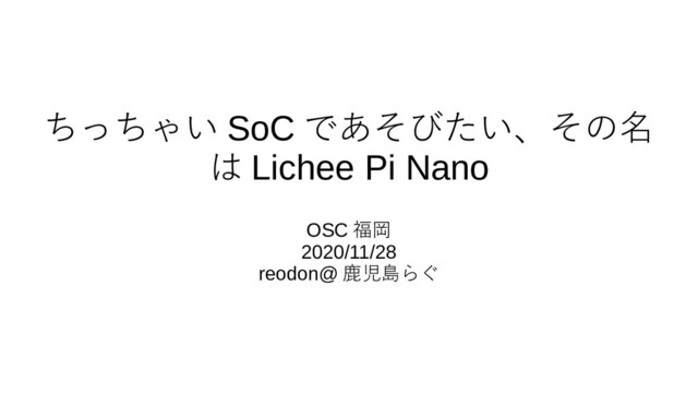 ちっちゃい SoC であそびたい、その名
は Lichee Pi Nano
OSC 福岡
2020/11/28
reodon@ 鹿児島らぐ
