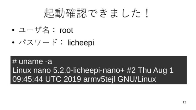 12
起動確認できました！
●
ユーザ名： root
●
パスワード： licheepi
# uname -a
Linux nano 5.2.0-licheepi-nano+ #2 Thu Aug 1
09:45:44 UTC 2019 armv5tejl GNU/Linux
