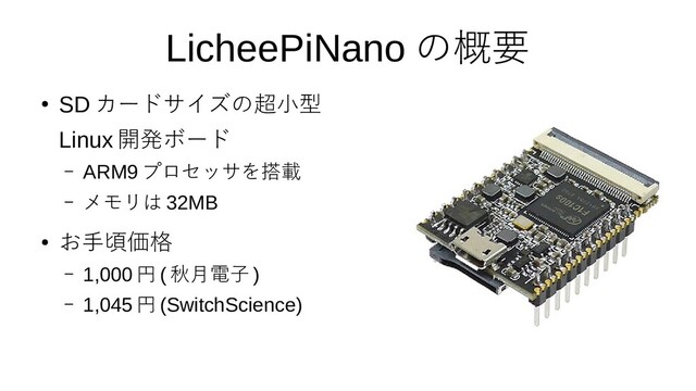 5
LicheePiNano の概要
●
SD カードサイズの超小型
Linux 開発ボード
– ARM9 プロセッサを搭載
– メモリは 32MB
●
お手頃価格
– 1,000 円 ( 秋月電子 )
– 1,045 円 (SwitchScience)
