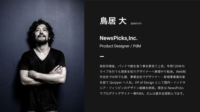 NewsPicks,Inc.
Product Designer / PdM
ௗډ େ
@daitorii
ߴߍଔۀޙɺόϯυͰ൧Λ৯͏ࣄΛເݟ্ͯژɻ೥ؒຊͷ
ϥΠϒΛߦ͏΋ݱ࣮Λ஌ΓσβΠφʔ΁ແཧ΍Γస਎ɻ8FC੍
࡞ձࣾͰͷԿͰ΋԰ɺࣄۀձࣾͰσβΠφʔɾ৽نࣄۀ੹೚ऀ
Λܦͯ 2VJQQFS ΁ೖࣾɻ71PG%FTJHOͱͯ͠ࠃ಺ɾΠϯυω
γΞɾϑΟϦϐϯͷσβΠϯ૊৫Λ౷ׅɻݱࡏ͸ /FXT1JDLT
ͰϓϩμΫτσβΠφʔ݉1E.ɻΨϜ͸جຊશ෦ҿΜͰ·͢ɻ
