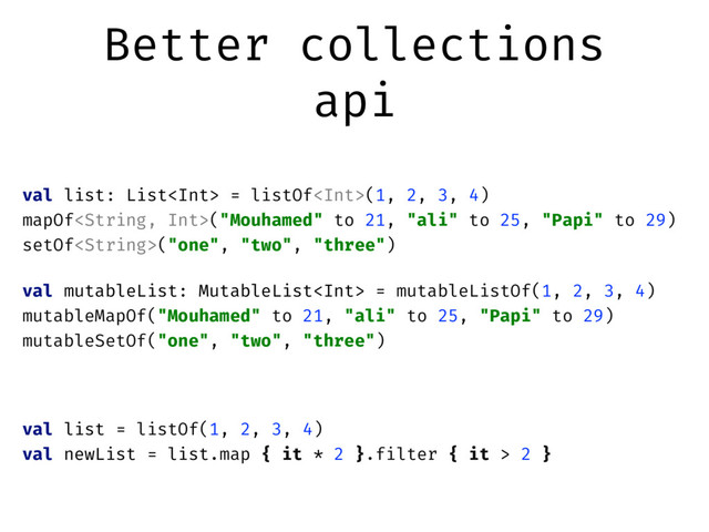 Better collections
api
val list: List = listOf(1, 2, 3, 4)
mapOf("Mouhamed" to 21, "ali" to 25, "Papi" to 29)
setOf("one", "two", "three")
val mutableList: MutableList = mutableListOf(1, 2, 3, 4)
mutableMapOf("Mouhamed" to 21, "ali" to 25, "Papi" to 29)
mutableSetOf("one", "two", "three")
val list = listOf(1, 2, 3, 4)
val newList = list.map { it * 2 }.filter { it > 2 }
