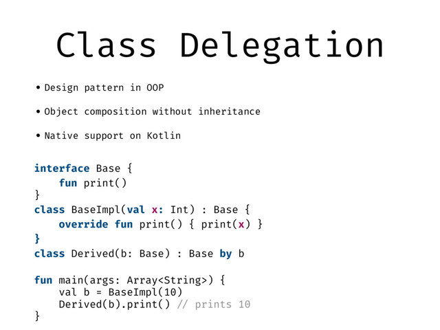 Class Delegation
•Design pattern in OOP
•Object composition without inheritance
•Native support on Kotlin
interface Base {
fun print()
}
class BaseImpl(val x: Int) : Base {
override fun print() { print(x) }
}
class Derived(b: Base) : Base by b
fun main(args: Array) {
val b = BaseImpl(10)
Derived(b).print() "// prints 10
}
