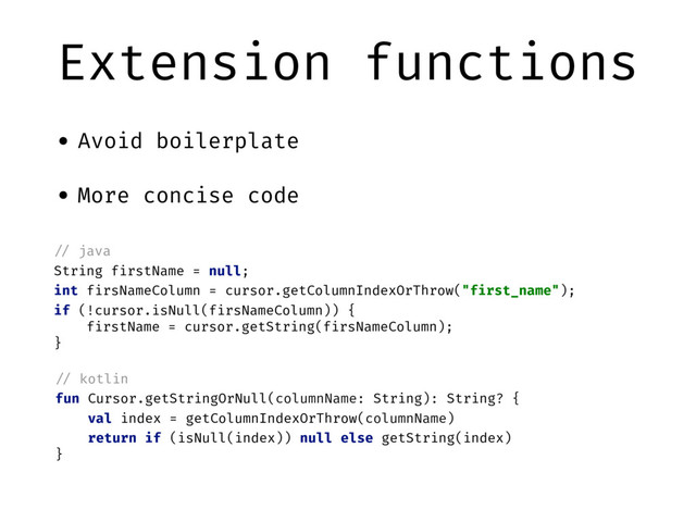 Extension functions
• Avoid boilerplate
• More concise code
"// java
String firstName = null;
int firsNameColumn = cursor.getColumnIndexOrThrow("first_name");
if (!cursor.isNull(firsNameColumn)) {
firstName = cursor.getString(firsNameColumn);
}
"// kotlin
fun Cursor.getStringOrNull(columnName: String): String? {
val index = getColumnIndexOrThrow(columnName)
return if (isNull(index)) null else getString(index)
}
