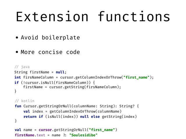 Extension functions
• Avoid boilerplate
• More concise code
"// java
String firstName = null;
int firsNameColumn = cursor.getColumnIndexOrThrow("first_name");
if (!cursor.isNull(firsNameColumn)) {
firstName = cursor.getString(firsNameColumn);
}
"// kotlin
fun Cursor.getStringOrNull(columnName: String): String? {
val index = getColumnIndexOrThrow(columnName)
return if (isNull(index)) null else getString(index)
}
val name = cursor.getStringOrNull("first_name")
firstName.text = name "?: "Soulesidibe"
