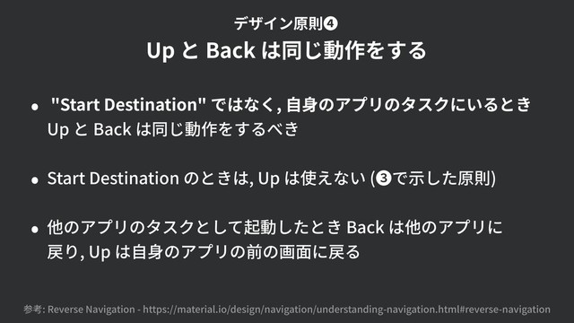 • "Start Destination" ではなく, ⾃⾝のアプリのタスクにいるとき 
Up と Back は同じ動作をするべき
• Start Destination のときは, Up は使えない (❸で⽰した原則)
• 他のアプリのタスクとして起動したとき Back は他のアプリに 
戻り, Up は⾃⾝のアプリの前の画⾯に戻る
参考: Reverse Navigation - https://material.io/design/navigation/understanding-navigation.html#reverse-navigation
Up と Back は同じ動作をする
デザイン原則❹
