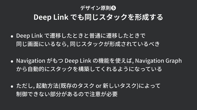 • Deep Link で遷移したときと普通に遷移したときで 
同じ画⾯にいるなら, 同じスタックが形成されているべき
• Navigation がもつ Deep Link の機能を使えば, Navigation Graph  
から⾃動的にスタックを構築してくれるようになっている
• ただし, 起動⽅法(既存のタスク or 新しいタスク)によって 
制御できない部分があるので注意が必要
Deep Link でも同じスタックを形成する
デザイン原則❺
