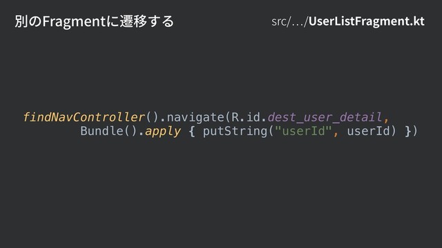 src/ /UserListFragment.kt
findNavController().navigate(R.id.dest_user_detail,
Bundle().apply { putString("userId", userId) })
別のFragmentに遷移する
