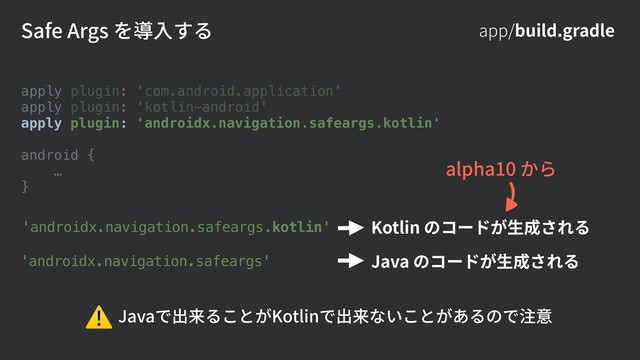 app/build.gradle
Safe Args を導⼊する
apply plugin: 'com.android.application'
apply plugin: 'kotlin-android'
apply plugin: 'androidx.navigation.safeargs.kotlin'
android {
…
}
'androidx.navigation.safeargs'
'androidx.navigation.safeargs.kotlin' Kotlin のコードが⽣成される
Java のコードが⽣成される
Javaで出来ることがKotlinで出来ないことがあるので注意
⚠
alpha10 から
