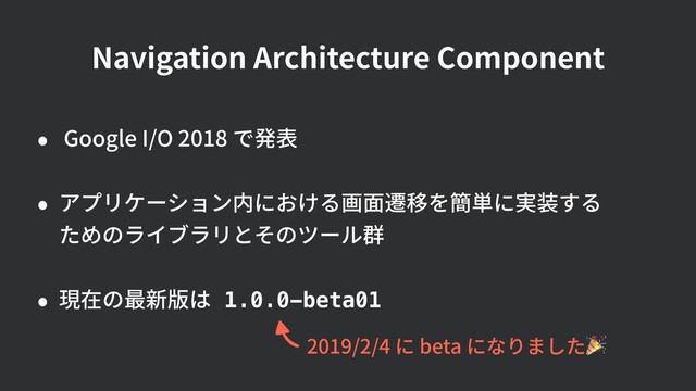 Navigation Architecture Component
• Google I/O 2018 で発表
• アプリケーション内における画⾯遷移を簡単に実装する 
ためのライブラリとそのツール群
• 現在の最新版は 1.0.0-beta01
2019/2/4 に beta になりました
