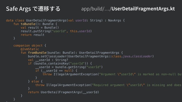 app/build/ /UserDetailFragmentArgs.kt
Safe Args で遷移する
data class UserDetailFragmentArgs(val userId: String) : NavArgs {
fun toBundle(): Bundle {
val result = Bundle()
result.putString("userId", this.userId)
return result
}
companion object {
@JvmStatic
fun fromBundle(bundle: Bundle): UserDetailFragmentArgs {
bundle.setClassLoader(UserDetailFragmentArgs::class.java.classLoader)
val __userId : String?
if (bundle.containsKey("userId")) {
__userId = bundle.getString("userId")
if (__userId == null) {
throw IllegalArgumentException("Argument \"userId\" is marked as non-null but
}
} else {
throw IllegalArgumentException("Required argument \"userId\" is missing and does
}
return UserDetailFragmentArgs(__userId)
}
}
