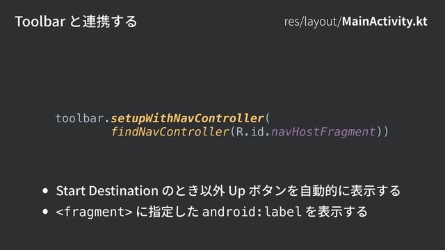 Toolbar と連携する res/layout/MainActivity.kt
toolbar.setupWithNavController(
findNavController(R.id.navHostFragment))
• Start Destination のとき以外 Up ボタンを⾃動的に表⽰する
•  に指定した android:label を表⽰する
