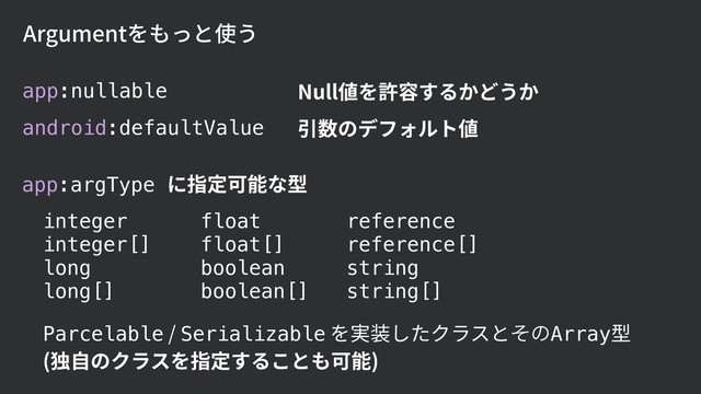 Argumentをもっと使う
app:nullable
android:defaultValue
Null値を許容するかどうか
引数のデフォルト値
app:argType に指定可能な型
integer
integer[]
long
long[]
float
float[] 
boolean
boolean[]
reference
reference[]
string
string[]
Parcelable / Serializable を実装したクラスとͦͷArray型 
(独⾃のクラスを指定することも可能)
