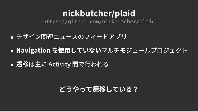 nickbutcher/plaid
• デザイン関連ニュースのフィードアプリ
• Navigation を使⽤していないマルチモジュールプロジェクト
• 遷移は主に Activity 間で⾏われる
https://github.com/nickbutcher/plaid
どうやって遷移している？

