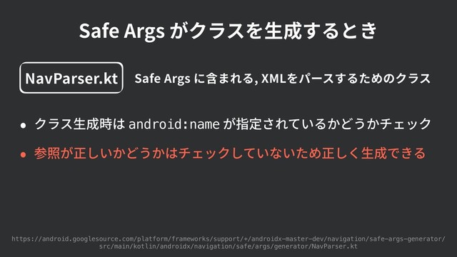 Safe Args がクラスを⽣成するとき
• クラス⽣成時は android:name が指定されているかどうかチェック
• 参照が正しいかどうかはチェックしていないため正しく⽣成できる
https://android.googlesource.com/platform/frameworks/support/+/androidx-master-dev/navigation/safe-args-generator/
src/main/kotlin/androidx/navigation/safe/args/generator/NavParser.kt
NavParser.kt Safe Args に含まれる, XMLをパースするためのクラス
