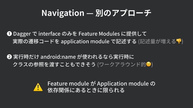 Navigation — 別のアプローチ
❶ Dagger で interface のみを Feature Modules に提供して 
実際の遷移コードを application module で記述する (記述量が増える) 
❷ 実⾏時だけ android:name が使われるなら実⾏時に 
クラスの参照を渡すこともできそう (ワークアラウンド的)
Feature module が Application module の 
依存関係にあるときに限られる
⚠
