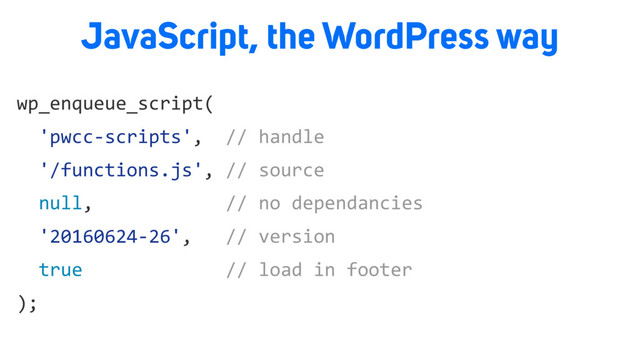 wp_enqueue_script(
'pwcc-scripts', // handle
'/functions.js', // source
null, // no dependancies
'20160624-26', // version
true // load in footer
);
JavaScript, the WordPress way
