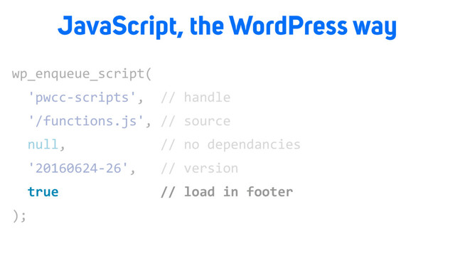 wp_enqueue_script(
'pwcc-scripts', // handle
'/functions.js', // source
null, // no dependancies
'20160624-26', // version
true // load in footer
);
true // load in footer
JavaScript, the WordPress way
