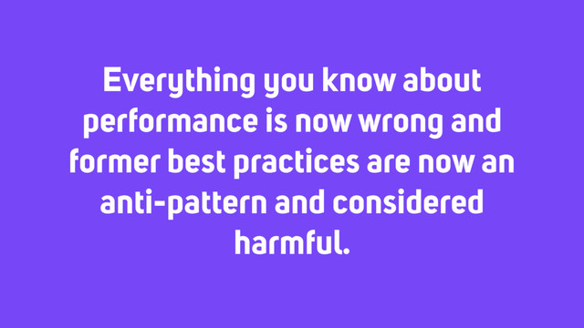 Everything you know about
performance is now wrong and
former best practices are now an
anti-pattern and considered
harmful.
