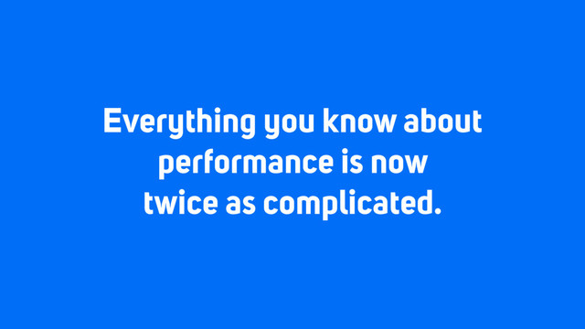 Everything you know about
performance is now
twice as complicated.
