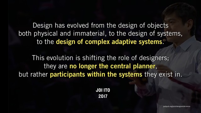 Design has evolved from the design of objects  
both physical and immaterial, to the design of systems,  
to the design of complex adaptive systems.  
This evolution is shifting the role of designers;  
they are no longer the central planner,  
but rather participants within the systems they exist in.
JOI ITO
2017
pubpub.org/pub/designandscience
