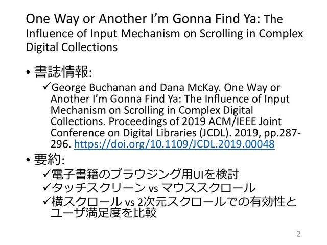 One Way or Another I’m Gonna Find Ya: The
Influence of Input Mechanism on Scrolling in Complex
Digital Collections
• 書誌情報:
George Buchanan and Dana McKay. One Way or
Another I’m Gonna Find Ya: The Influence of Input
Mechanism on Scrolling in Complex Digital
Collections. Proceedings of 2019 ACM/IEEE Joint
Conference on Digital Libraries (JCDL). 2019, pp.287-
296. https://doi.org/10.1109/JCDL.2019.00048
• 要約:
電子書籍のブラウジング用UIを検討
タッチスクリーン vs マウススクロール
横スクロール vs 2次元スクロールでの有効性と
ユーザ満足度を比較
2
