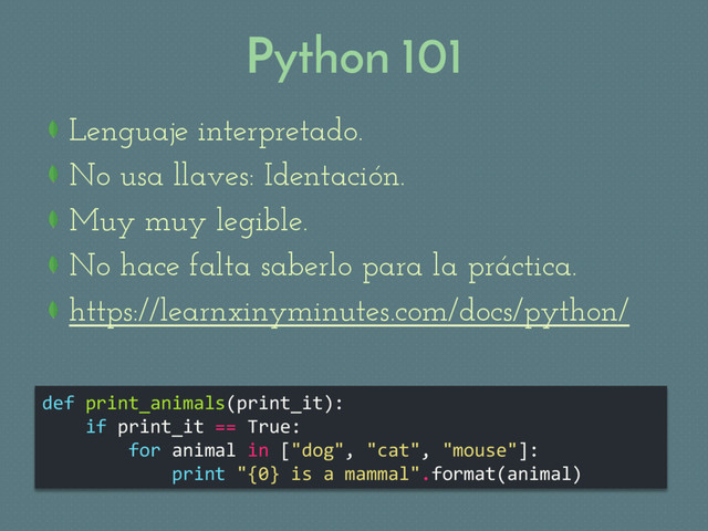 Python 101
def print_animals(print_it):
if print_it == True:
for animal in ["dog", "cat", "mouse"]:
print "{0} is a mammal".format(animal)
Lenguaje interpretado.
 No usa llaves: Identación.
Muy muy legible.
 No hace falta saberlo para la práctica.
https://learnxinyminutes.com/docs/python/

